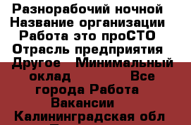 Разнорабочий ночной › Название организации ­ Работа-это проСТО › Отрасль предприятия ­ Другое › Минимальный оклад ­ 19 305 - Все города Работа » Вакансии   . Калининградская обл.,Приморск г.